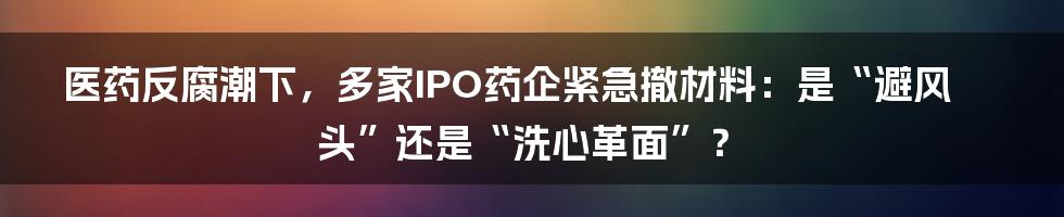 医药反腐潮下，多家IPO药企紧急撤材料：是“避风头”还是“洗心革面”？