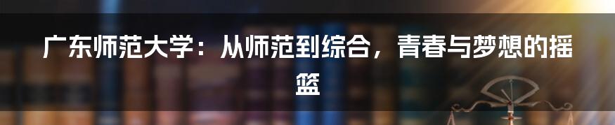 广东师范大学：从师范到综合，青春与梦想的摇篮