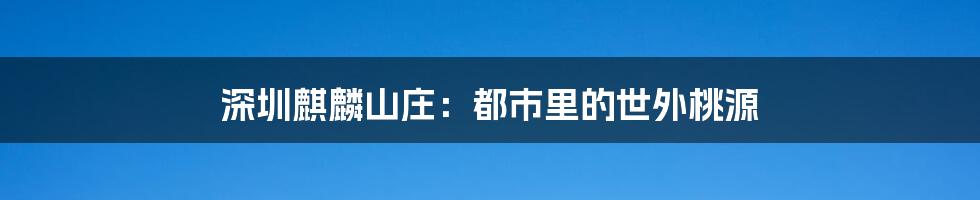 深圳麒麟山庄：都市里的世外桃源