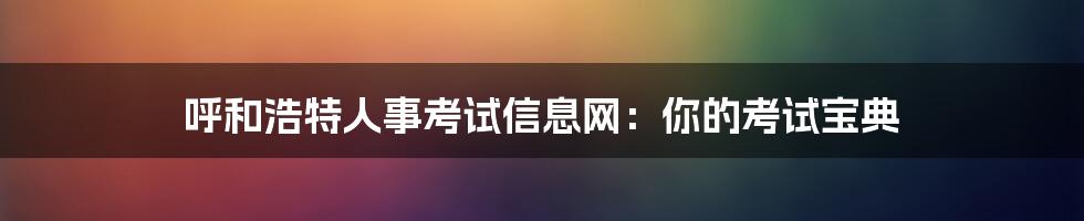 呼和浩特人事考试信息网：你的考试宝典