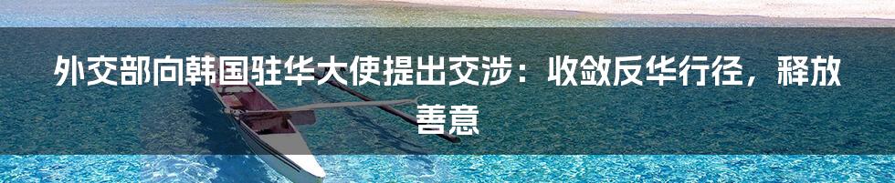 外交部向韩国驻华大使提出交涉：收敛反华行径，释放善意