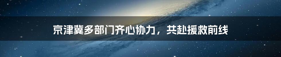 京津冀多部门齐心协力，共赴援救前线