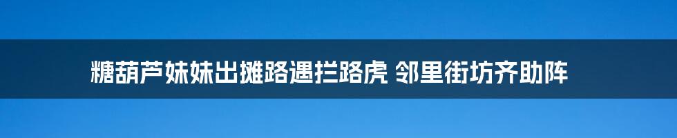 糖葫芦妹妹出摊路遇拦路虎 邻里街坊齐助阵