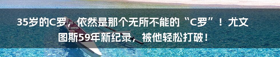 35岁的C罗，依然是那个无所不能的“C罗”！尤文图斯59年新纪录，被他轻松打破！