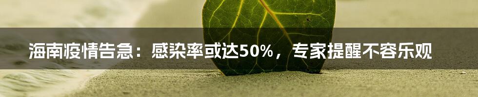 海南疫情告急：感染率或达50%，专家提醒不容乐观