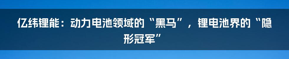 亿纬锂能：动力电池领域的“黑马”，锂电池界的“隐形冠军”