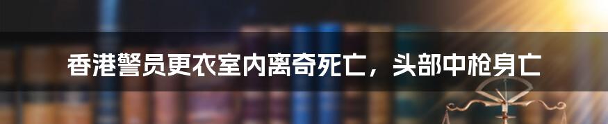 香港警员更衣室内离奇死亡，头部中枪身亡