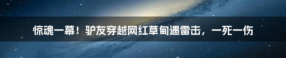 惊魂一幕！驴友穿越网红草甸遇雷击，一死一伤