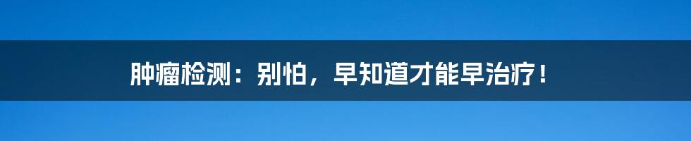 肿瘤检测：别怕，早知道才能早治疗！