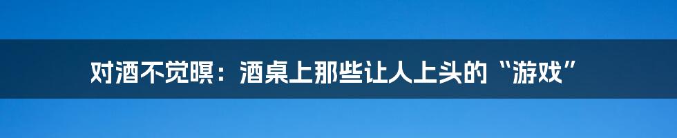 对酒不觉暝：酒桌上那些让人上头的“游戏”