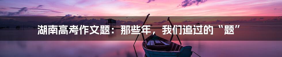 湖南高考作文题：那些年，我们追过的“题”