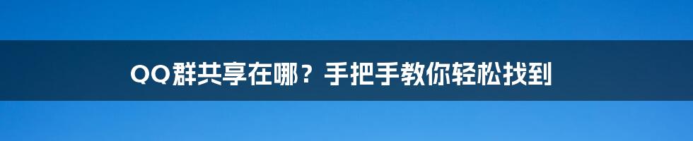 QQ群共享在哪？手把手教你轻松找到