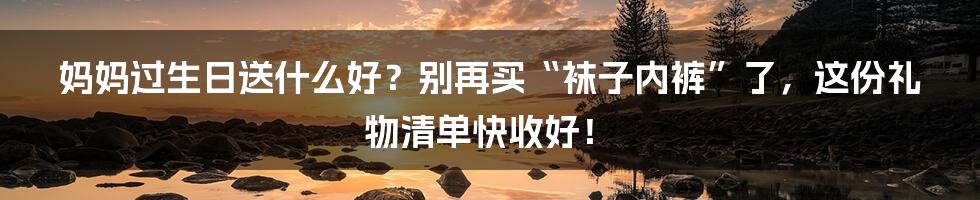 妈妈过生日送什么好？别再买“袜子内裤”了，这份礼物清单快收好！