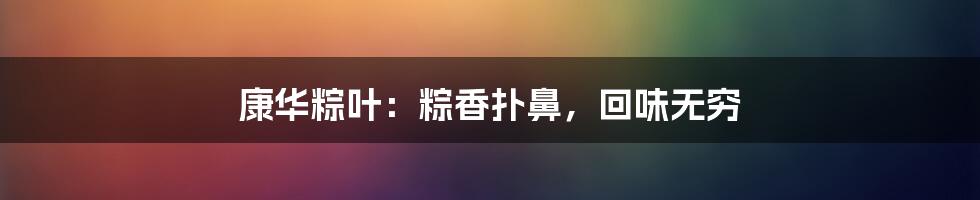 康华粽叶：粽香扑鼻，回味无穷