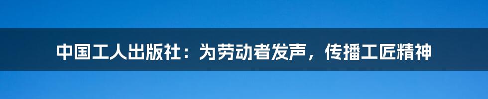 中国工人出版社：为劳动者发声，传播工匠精神