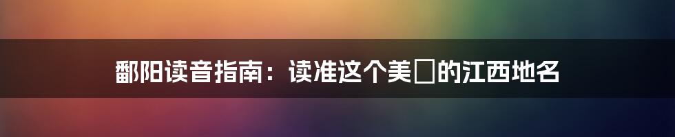 鄱阳读音指南：读准这个美麗的江西地名