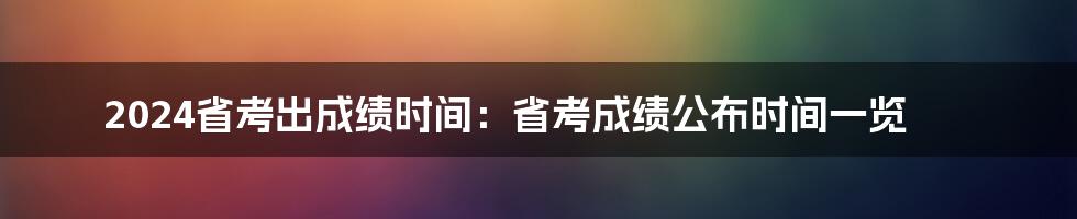 2024省考出成绩时间：省考成绩公布时间一览