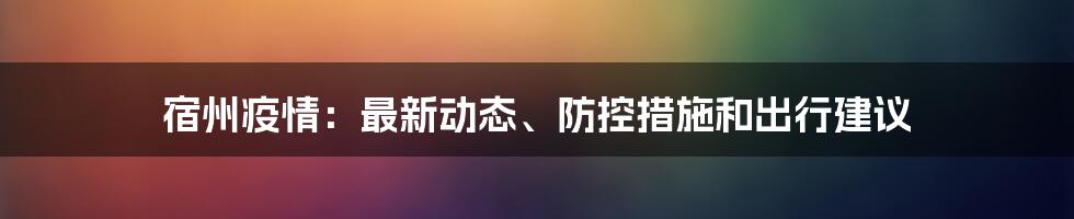 宿州疫情：最新动态、防控措施和出行建议