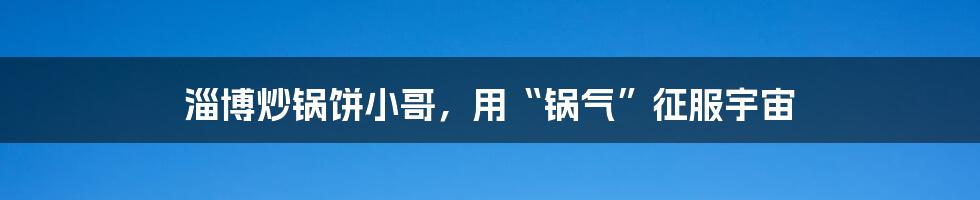 淄博炒锅饼小哥，用“锅气”征服宇宙