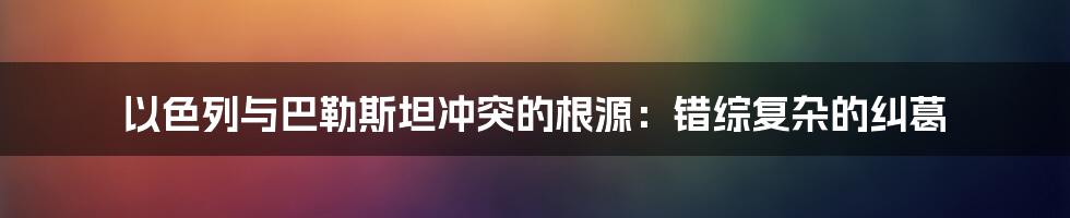 以色列与巴勒斯坦冲突的根源：错综复杂的纠葛