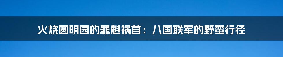 火烧圆明园的罪魁祸首：八国联军的野蛮行径