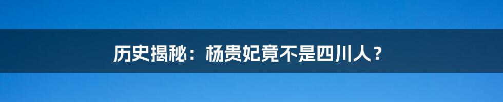 历史揭秘：杨贵妃竟不是四川人？