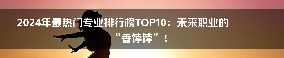 2024年最热门专业排行榜TOP10：未来职业的“香饽饽”！