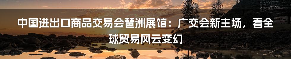 中国进出口商品交易会琶洲展馆：广交会新主场，看全球贸易风云变幻