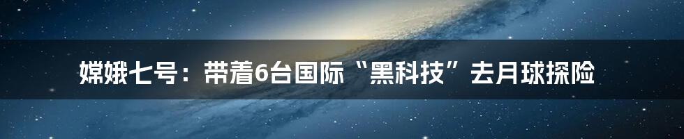 嫦娥七号：带着6台国际“黑科技”去月球探险