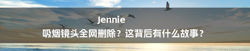 Jennie 吸烟镜头全网删除？这背后有什么故事？