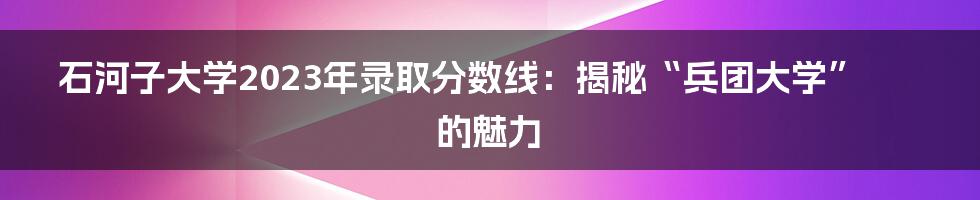 石河子大学2023年录取分数线：揭秘“兵团大学”的魅力