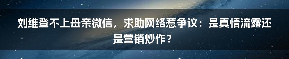 刘维登不上母亲微信，求助网络惹争议：是真情流露还是营销炒作？