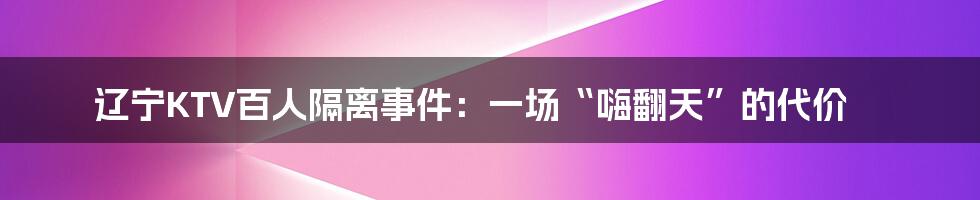 辽宁KTV百人隔离事件：一场“嗨翻天”的代价