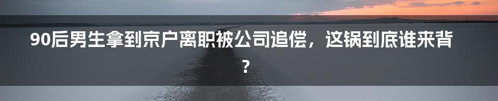 90后男生拿到京户离职被公司追偿，这锅到底谁来背？