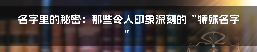 名字里的秘密：那些令人印象深刻的“特殊名字”