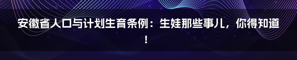 安徽省人口与计划生育条例：生娃那些事儿，你得知道！