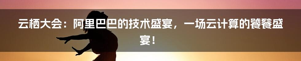 云栖大会：阿里巴巴的技术盛宴，一场云计算的饕餮盛宴！