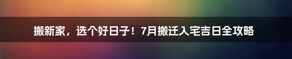 搬新家，选个好日子！7月搬迁入宅吉日全攻略