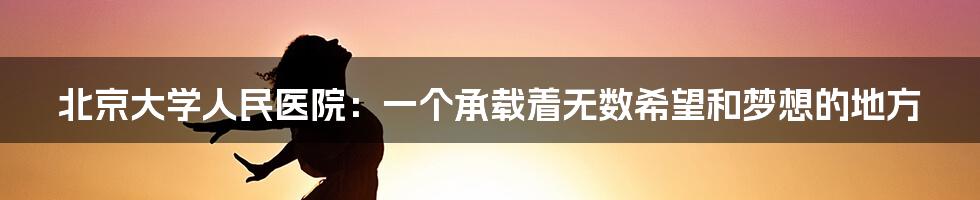 北京大学人民医院：一个承载着无数希望和梦想的地方