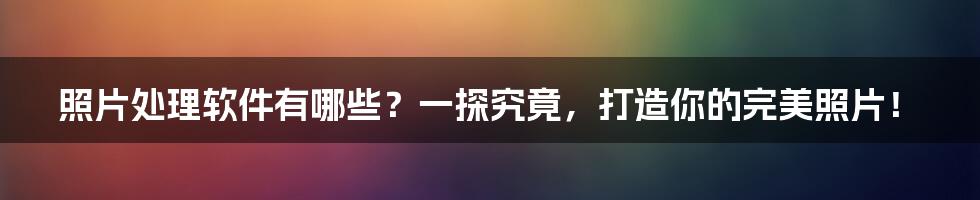 照片处理软件有哪些？一探究竟，打造你的完美照片！