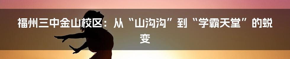 福州三中金山校区：从“山沟沟”到“学霸天堂”的蜕变