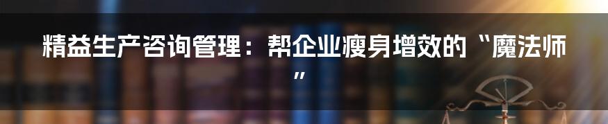 精益生产咨询管理：帮企业瘦身增效的“魔法师”