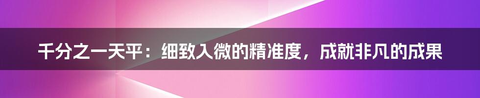 千分之一天平：细致入微的精准度，成就非凡的成果