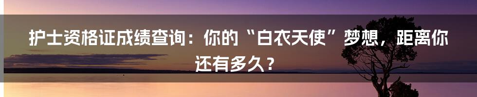 护士资格证成绩查询：你的“白衣天使”梦想，距离你还有多久？