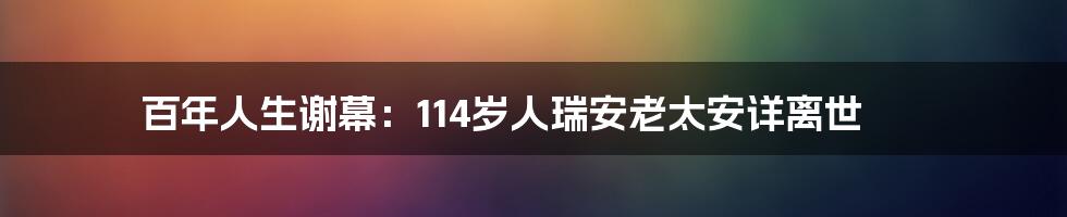 百年人生谢幕：114岁人瑞安老太安详离世