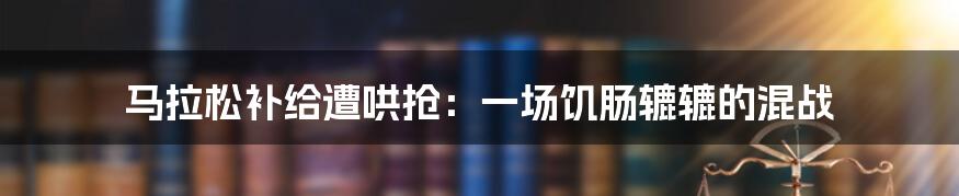 马拉松补给遭哄抢：一场饥肠辘辘的混战