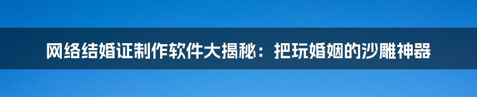 网络结婚证制作软件大揭秘：把玩婚姻的沙雕神器