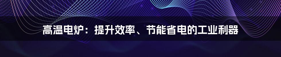 高温电炉：提升效率、节能省电的工业利器