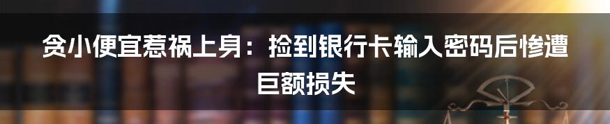 贪小便宜惹祸上身：捡到银行卡输入密码后惨遭巨额损失