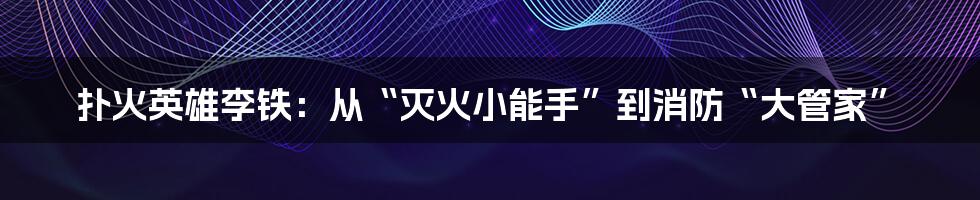 扑火英雄李铁：从“灭火小能手”到消防“大管家”